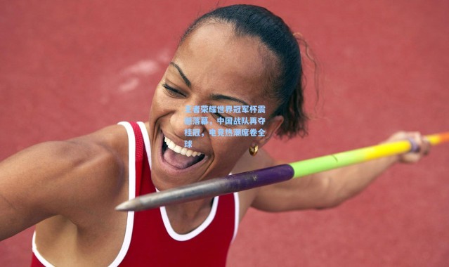 王者荣耀世界冠军杯震撼落幕，中国战队再夺桂冠，电竞热潮席卷全球