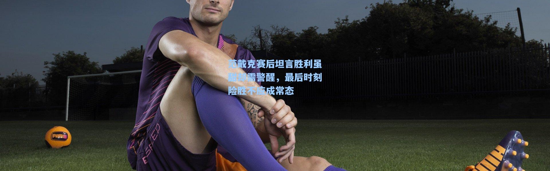 范戴克赛后坦言胜利虽甜却需警醒，最后时刻险胜不应成常态