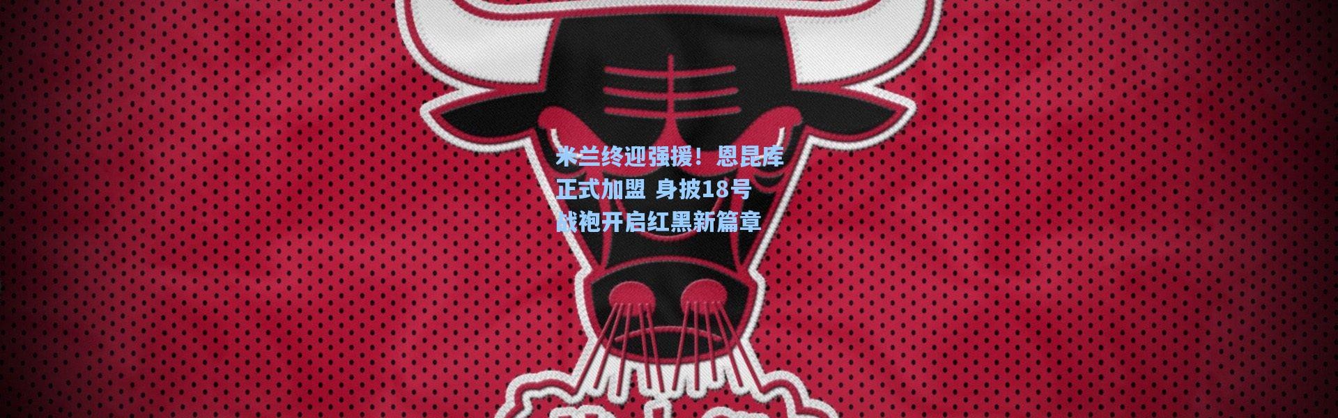 米兰终迎强援！恩昆库正式加盟 身披18号战袍开启红黑新篇章