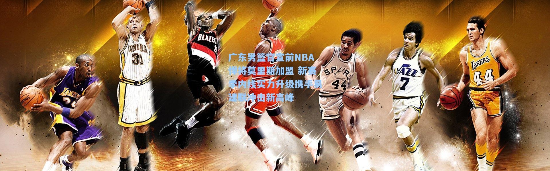 广东男篮官宣前NBA悍将莫里斯加盟 新赛季内线实力升级携手易建联冲击新高峰
