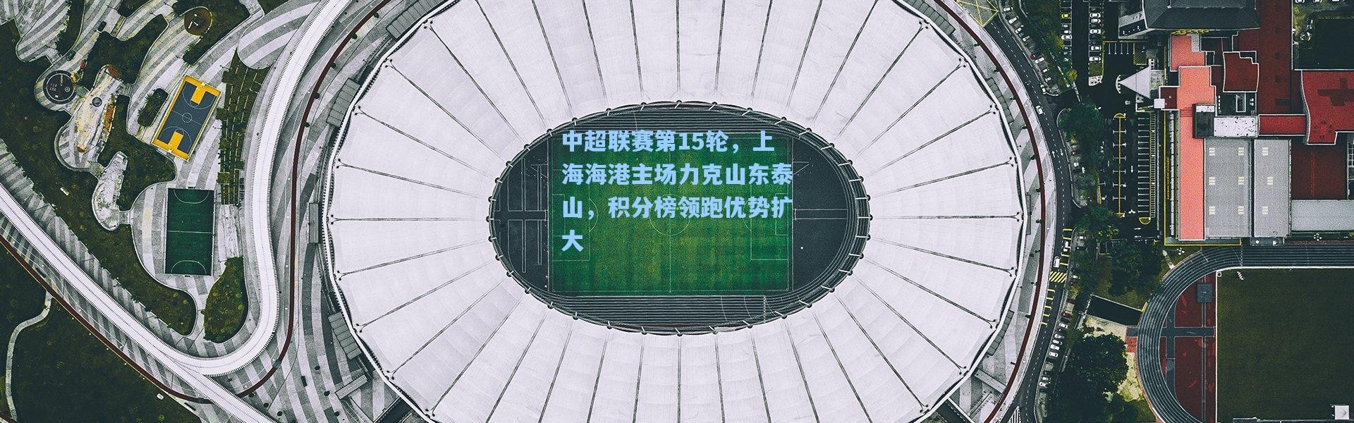 中超联赛第15轮，上海海港主场力克山东泰山，积分榜领跑优势扩大