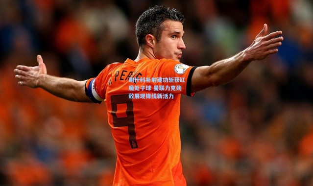 谢什科补射建功斩获红魔处子球 曼联力克劲敌展现锋线新活力