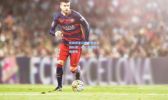 短跑新星闪耀全国田径锦标赛，破纪录表现引爆赛场