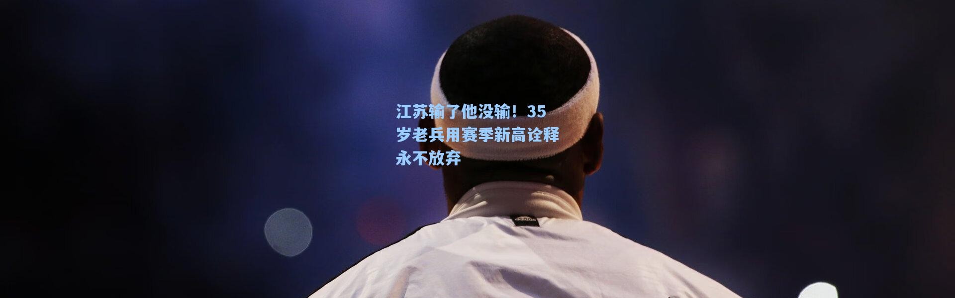 江苏输了他没输！35岁老兵用赛季新高诠释永不放弃