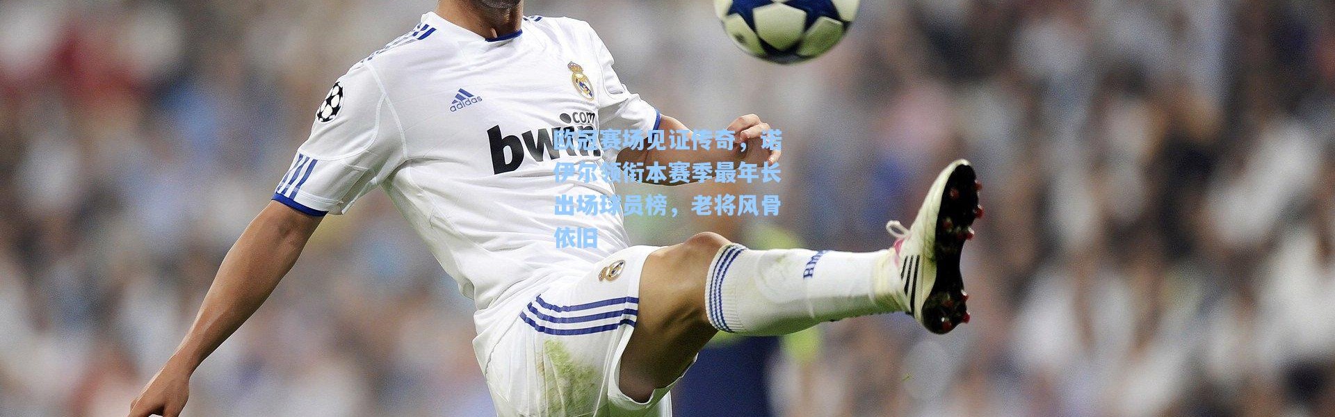 欧冠赛场见证传奇，诺伊尔领衔本赛季最年长出场球员榜，老将风骨依旧