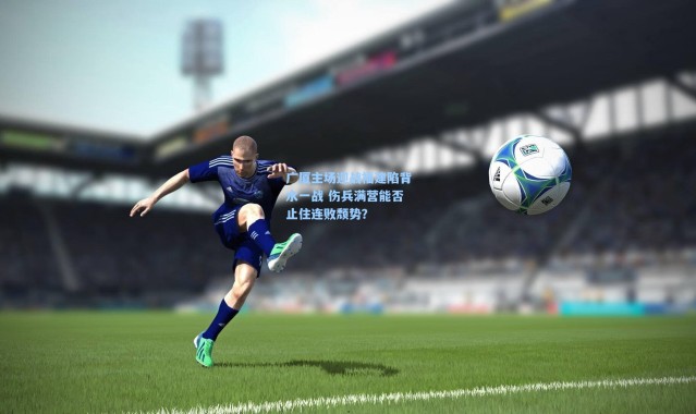 广厦主场迎战福建陷背水一战 伤兵满营能否止住连败颓势？