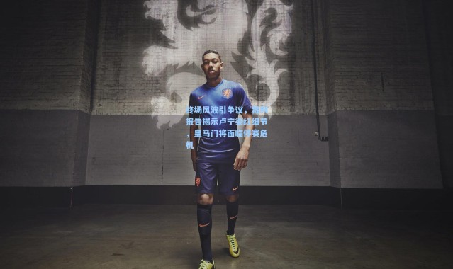 终场风波引争议，裁判报告揭示卢宁染红细节，皇马门将面临停赛危机