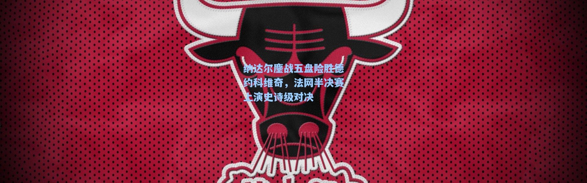 纳达尔鏖战五盘险胜德约科维奇，法网半决赛上演史诗级对决