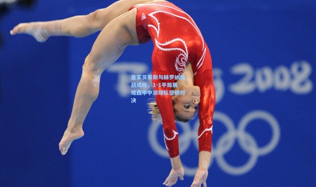 皇家贝蒂斯与赫罗纳激战成和，1-1平局展现西甲中游球队坚韧对决