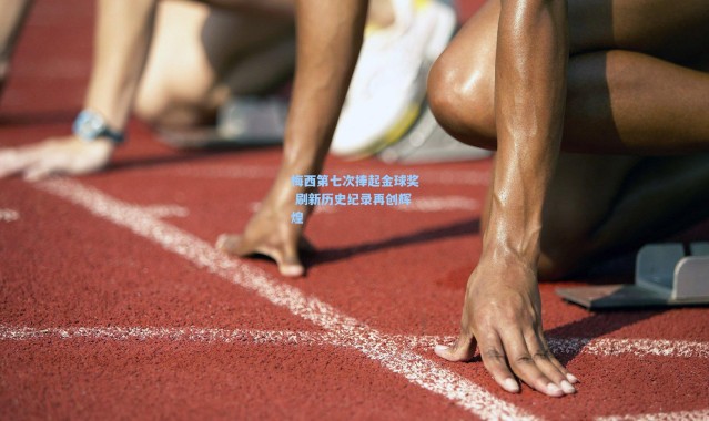 梅西第七次捧起金球奖 刷新历史纪录再创辉煌