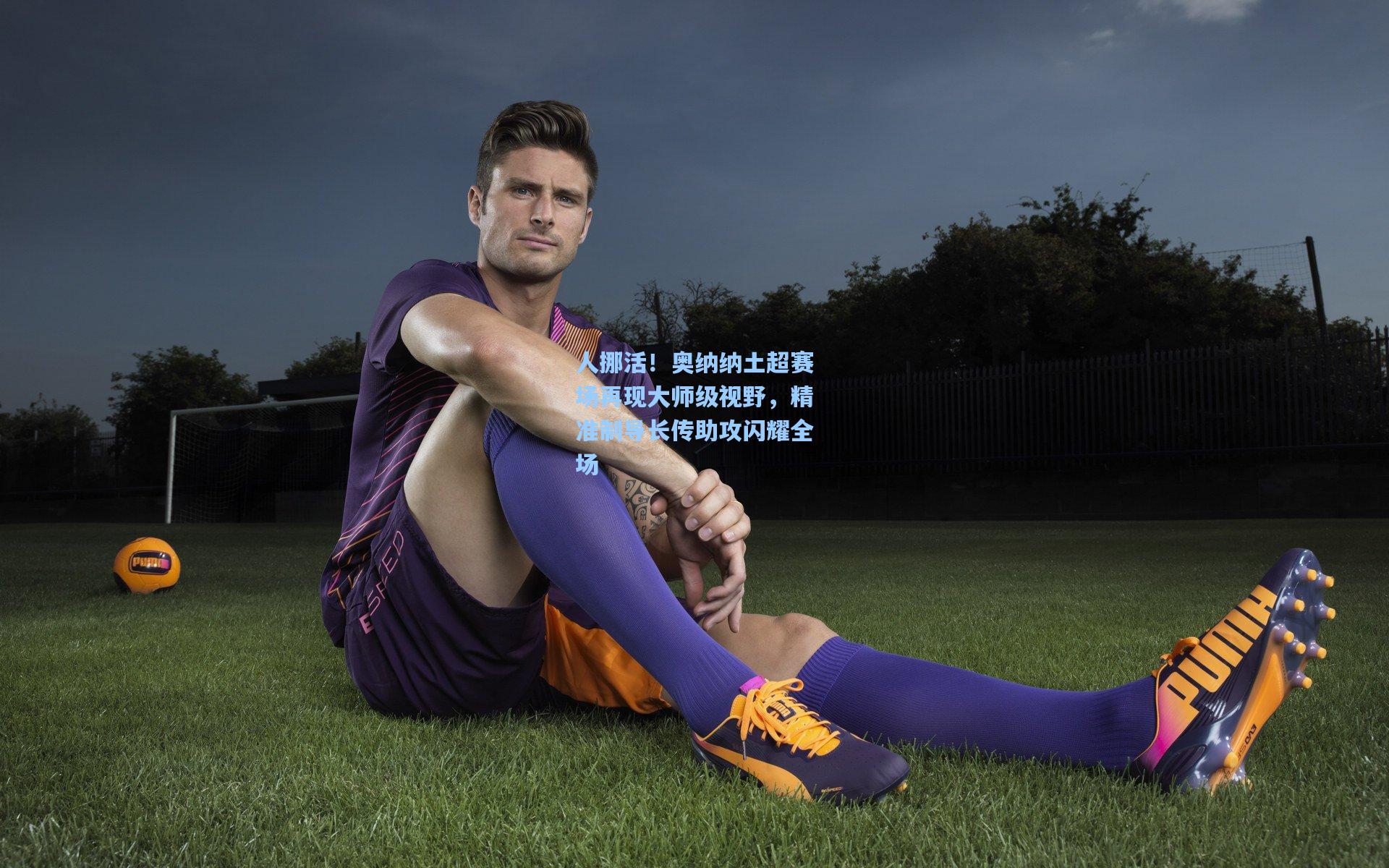 人挪活！奥纳纳土超赛场再现大师级视野，精准制导长传助攻闪耀全场